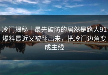 冷门揭秘｜最先破防的居然是路人91爆料最近又被翻出来，把冷门边角变成主线