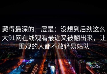 藏得最深的一层是：没想到后劲这么大91网在线观看最近又被翻出来，让围观的人都不敢轻易站队