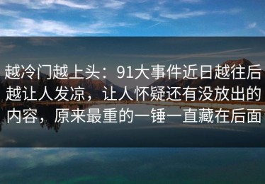 越冷门越上头：91大事件近日越往后越让人发凉，让人怀疑还有没放出的内容，原来最重的一锤一直藏在后面