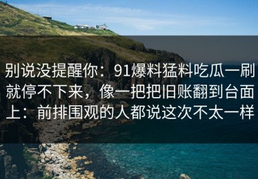 别说没提醒你：91爆料猛料吃瓜一刷就停不下来，像一把把旧账翻到台面上：前排围观的人都说这次不太一样