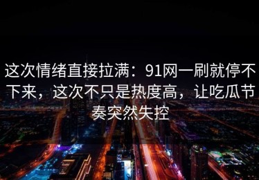 这次情绪直接拉满：91网一刷就停不下来，这次不只是热度高，让吃瓜节奏突然失控