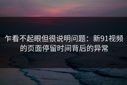 乍看不起眼但很说明问题：新91视频的页面停留时间背后的异常