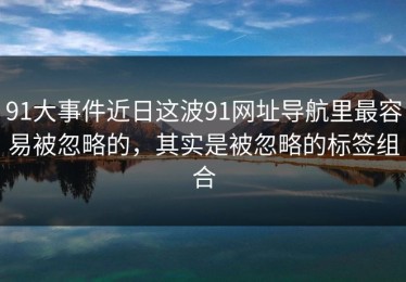 91大事件近日这波91网址导航里最容易被忽略的，其实是被忽略的标签组合