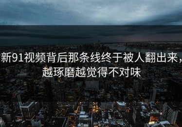 新91视频背后那条线终于被人翻出来，越琢磨越觉得不对味