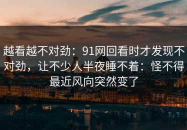 越看越不对劲：91网回看时才发现不对劲，让不少人半夜睡不着：怪不得最近风向突然变了
