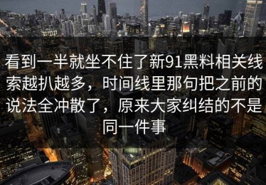 看到一半就坐不住了新91黑料相关线索越扒越多，时间线里那句把之前的说法全冲散了，原来大家纠结的不是同一件事