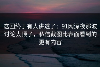 这回终于有人讲透了：91网深夜那波讨论太顶了，私信截图比表面看到的更有内容