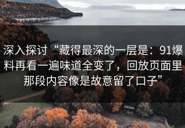 深入探讨“藏得最深的一层是：91爆料再看一遍味道全变了，回放页面里那段内容像是故意留了口子”