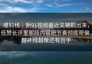 爆料线｜新91视频最近又被翻出来，低赞长评里那段内容把节奏彻底带偏，越补线越像还有后手