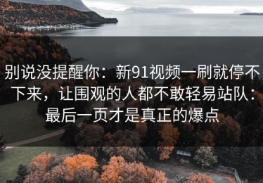 别说没提醒你：新91视频一刷就停不下来，让围观的人都不敢轻易站队：最后一页才是真正的爆点