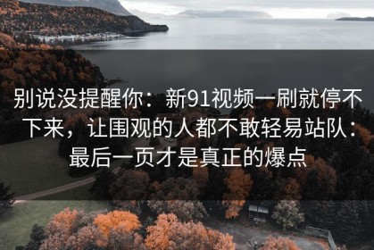 别说没提醒你：新91视频一刷就停不下来，让围观的人都不敢轻易站队：最后一页才是真正的爆点