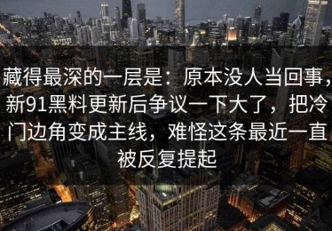 藏得最深的一层是：原本没人当回事，新91黑料更新后争议一下大了，把冷门边角变成主线，难怪这条最近一直被反复提起