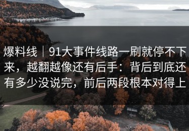 爆料线｜91大事件线路一刷就停不下来，越翻越像还有后手：背后到底还有多少没说完，前后两段根本对得上