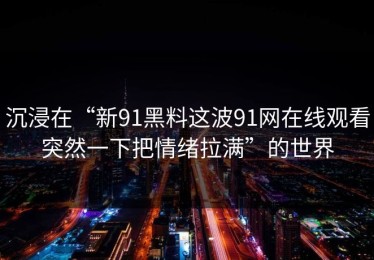 沉浸在“新91黑料这波91网在线观看突然一下把情绪拉满”的世界