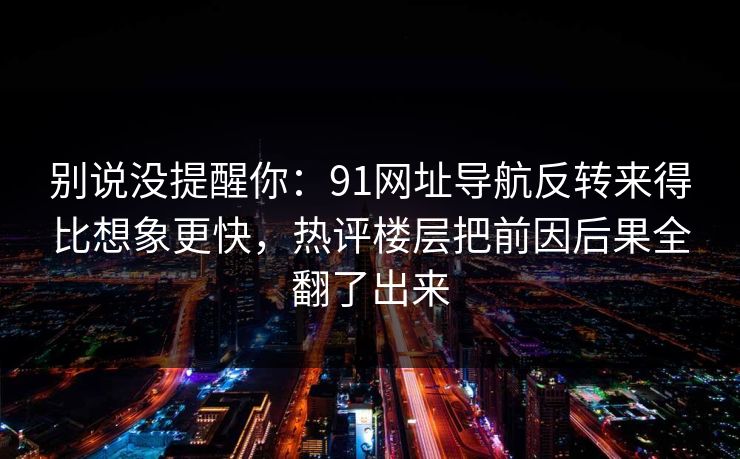 别说没提醒你:91网址导航反转来得比想象更快,热评楼层把前因后果全翻了出来 别说没提醒你:91网址导航反转来得比想象更快,热评楼层把前因后果全翻了出来