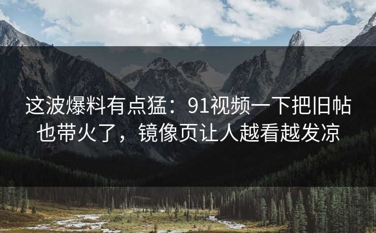 这波爆料有点猛:91视频一下把旧帖也带火了,镜像页让人越看越发凉 这波爆料有点猛:91视频一下把旧帖也带火了,镜像页让人越看越发凉