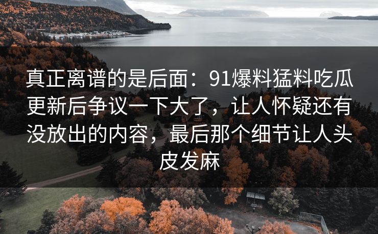真正离谱的是后面:91爆料猛料吃瓜更新后争议一下大了,让人怀疑还有没放出的内容,最后那个细节让人头皮发麻 真正离谱的是后面:91爆料猛料吃瓜更新后争议一下大了,让人怀疑还有没放出的内容,最后那个细节让人头皮发麻