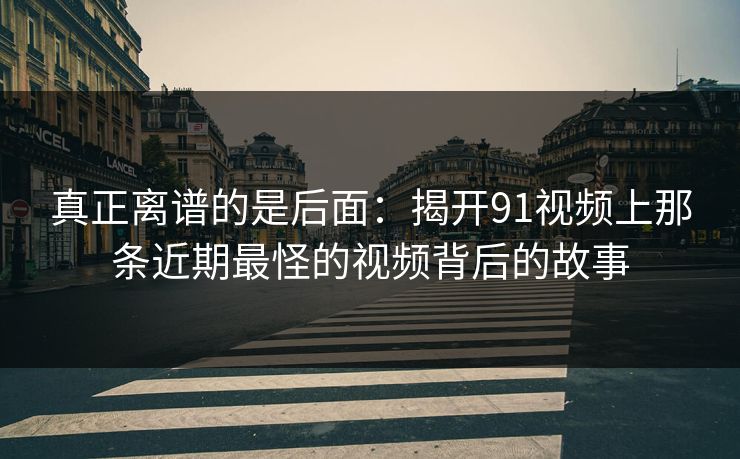 真正离谱的是后面：揭开91视频上那条近期最怪的视频背后的故事