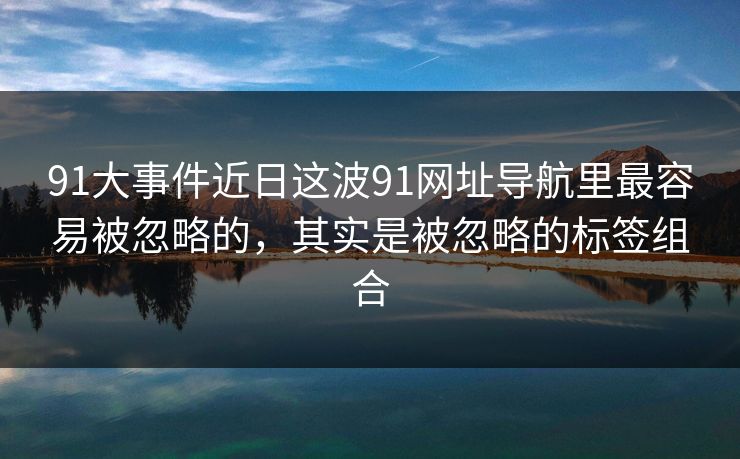 91大事件近日这波91网址导航里最容易被忽略的，其实是被忽略的标签组合