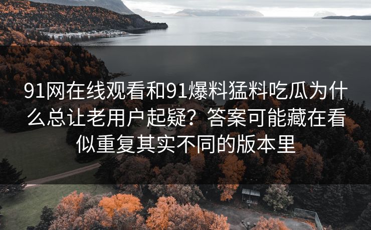 91网在线观看和91爆料猛料吃瓜为什么总让老用户起疑?答案可能藏在看似重复其实不同的版本里 91网在线观看和91爆料猛料吃瓜为什么总让老用户起疑?答案可能藏在看似重复其实不同的版本里