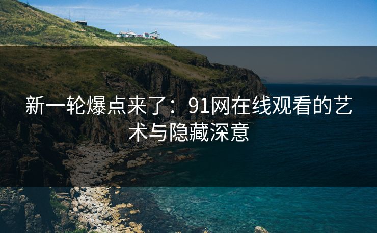 新一轮爆点来了：91网在线观看的艺术与隐藏深意