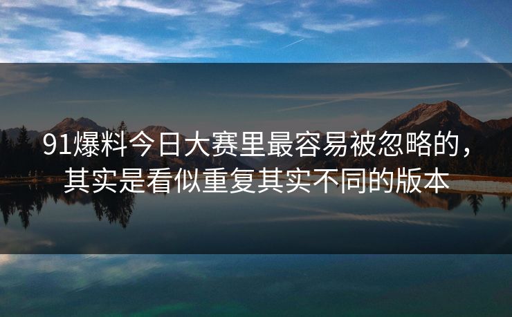 91爆料今日大赛里最容易被忽略的,其实是看似重复其实不同的版本 91爆料今日大赛里最容易被忽略的,其实是看似重复其实不同的版本