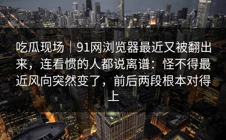 吃瓜现场｜91网浏览器最近又被翻出来，连看惯的人都说离谱：怪不得最近风向突然变了，前后两段根本对得上
