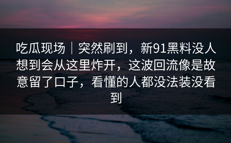 吃瓜现场｜突然刷到，新91黑料没人想到会从这里炸开，这波回流像是故意留了口子，看懂的人都没法装没看到