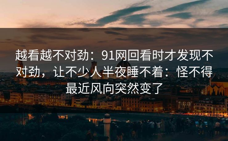 越看越不对劲：91网回看时才发现不对劲，让不少人半夜睡不着：怪不得最近风向突然变了