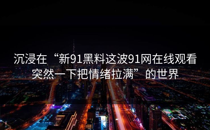 沉浸在“新91黑料这波91网在线观看突然一下把情绪拉满”的世界
