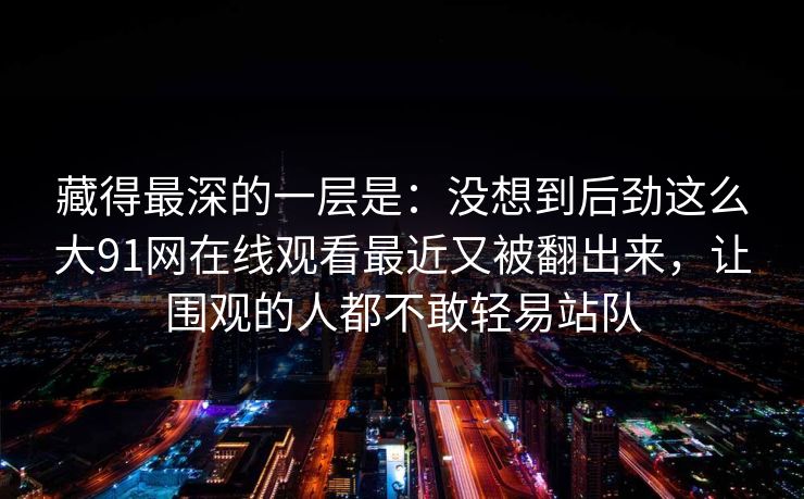 藏得最深的一层是：没想到后劲这么大91网在线观看最近又被翻出来，让围观的人都不敢轻易站队