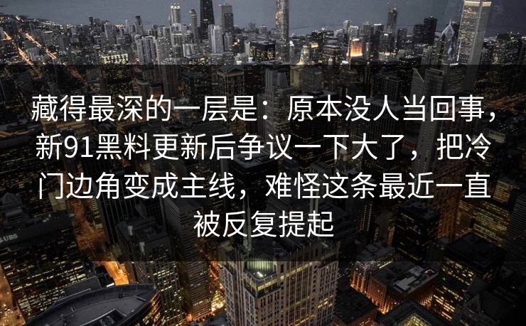 藏得最深的一层是：原本没人当回事，新91黑料更新后争议一下大了，把冷门边角变成主线，难怪这条最近一直被反复提起