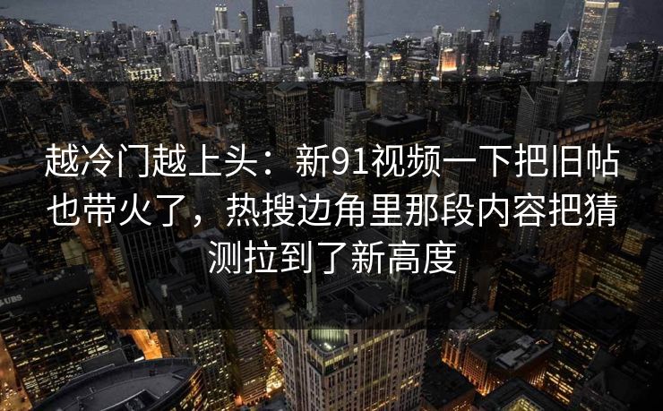 越冷门越上头：新91视频一下把旧帖也带火了，热搜边角里那段内容把猜测拉到了新高度