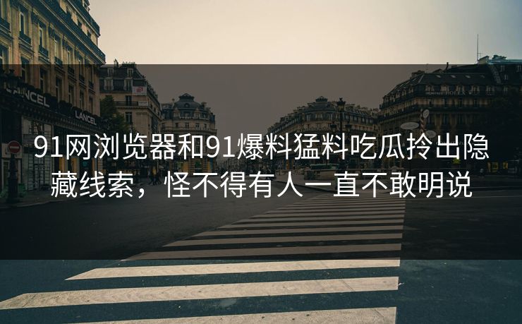 91网浏览器和91爆料猛料吃瓜拎出隐藏线索，怪不得有人一直不敢明说
