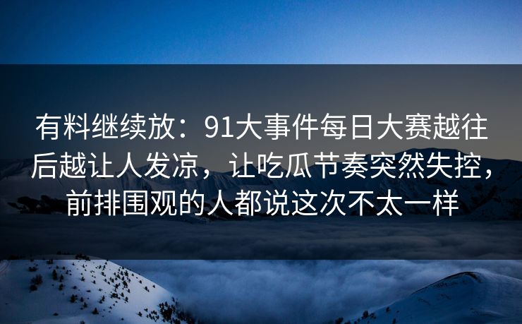 有料继续放：91大事件每日大赛越往后越让人发凉，让吃瓜节奏突然失控，前排围观的人都说这次不太一样