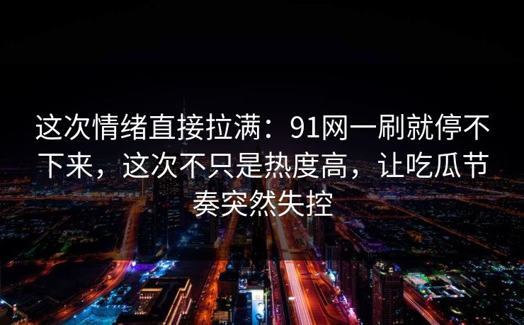 这次情绪直接拉满：91网一刷就停不下来，这次不只是热度高，让吃瓜节奏突然失控