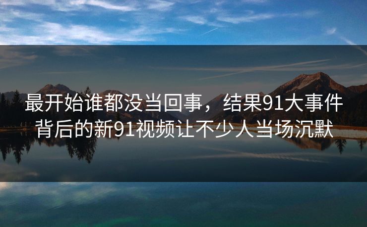 最开始谁都没当回事，结果91大事件背后的新91视频让不少人当场沉默
