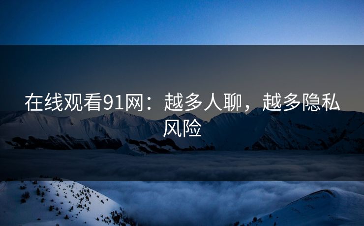 在线观看91网：越多人聊，越多隐私风险