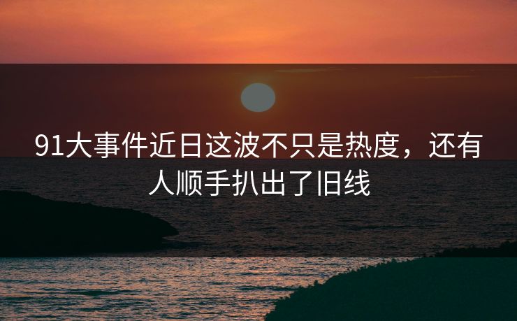 91大事件近日这波不只是热度，还有人顺手扒出了旧线