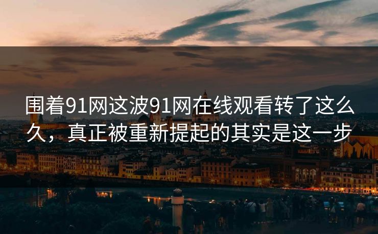 围着91网这波91网在线观看转了这么久，真正被重新提起的其实是这一步