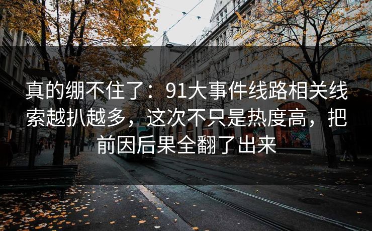 真的绷不住了：91大事件线路相关线索越扒越多，这次不只是热度高，把前因后果全翻了出来