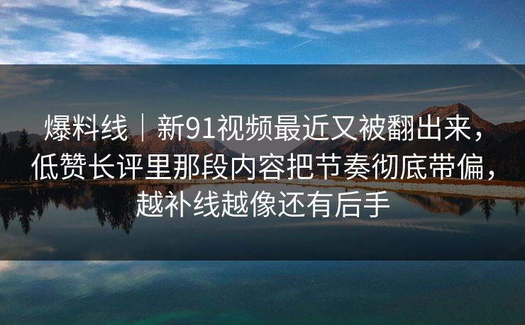 爆料线｜新91视频最近又被翻出来，低赞长评里那段内容把节奏彻底带偏，越补线越像还有后手