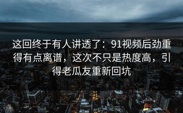 这回终于有人讲透了：91视频后劲重得有点离谱，这次不只是热度高，引得老瓜友重新回坑