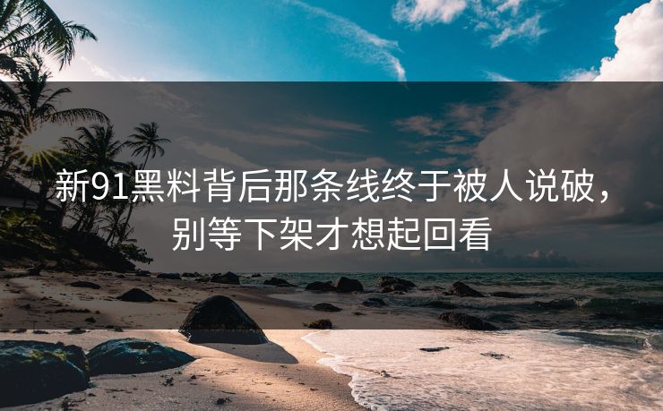 新91黑料背后那条线终于被人说破，别等下架才想起回看
