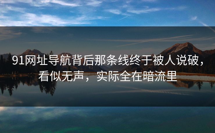 91网址导航背后那条线终于被人说破，看似无声，实际全在暗流里