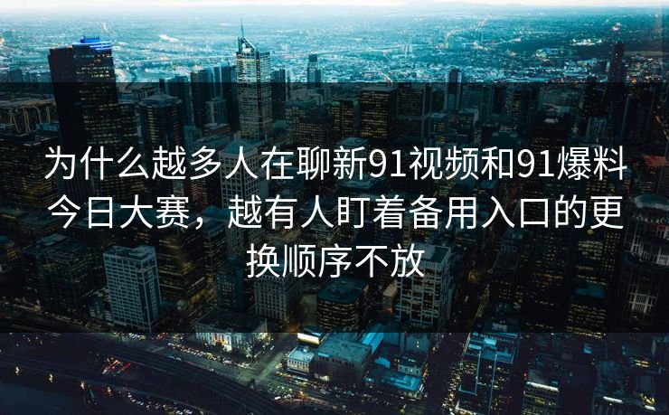 为什么越多人在聊新91视频和91爆料今日大赛，越有人盯着备用入口的更换顺序不放