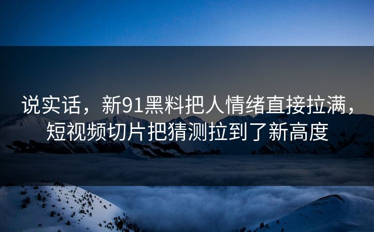 说实话，新91黑料把人情绪直接拉满，短视频切片把猜测拉到了新高度