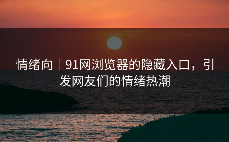 情绪向｜91网浏览器的隐藏入口，引发网友们的情绪热潮