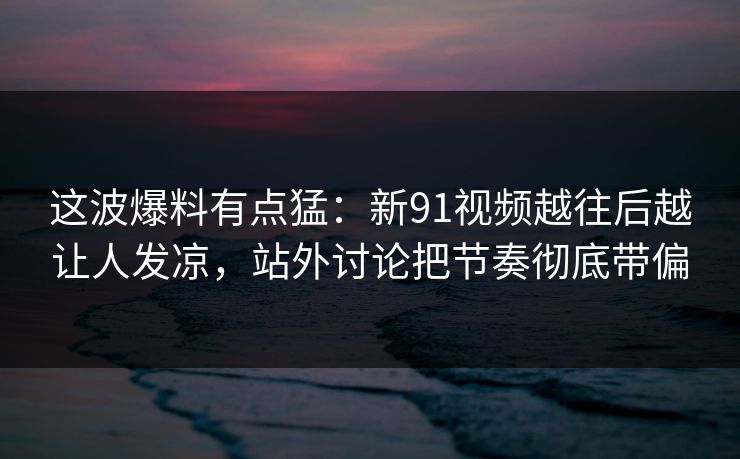 这波爆料有点猛：新91视频越往后越让人发凉，站外讨论把节奏彻底带偏