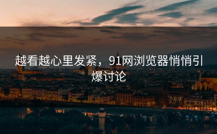 越看越心里发紧，91网浏览器悄悄引爆讨论